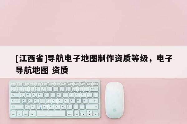 [江西省]导航电子地图制作资质等级，电子导航地图 资质