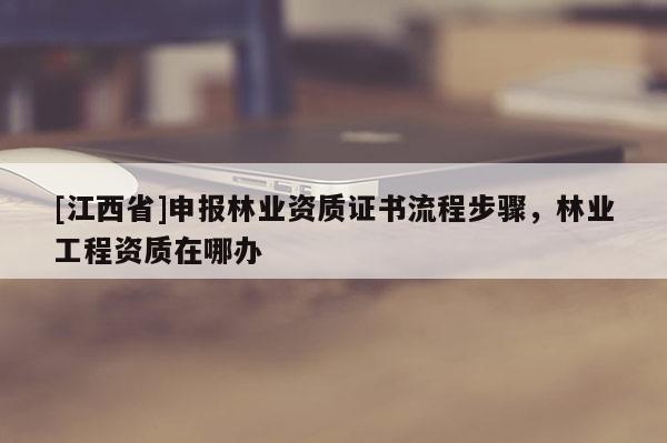 [江西省]申报林业资质证书流程步骤，林业工程资质在哪办