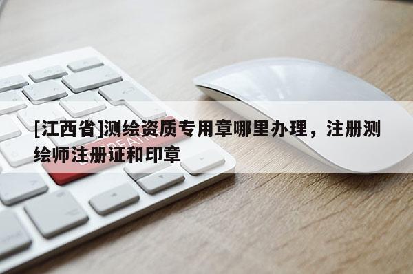 [江西省]测绘资质专用章哪里办理，注册测绘师注册证和印章