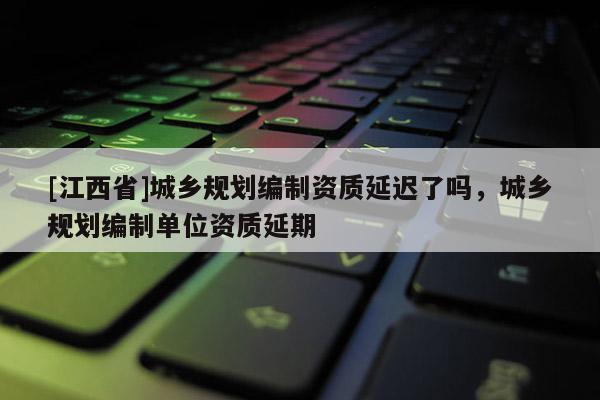 [江西省]城乡规划编制资质延迟了吗，城乡规划编制单位资质延期