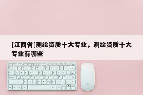 [江西省]测绘资质十大专业，测绘资质十大专业有哪些