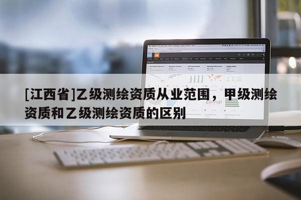 [江西省]乙级测绘资质从业范围，甲级测绘资质和乙级测绘资质的区别