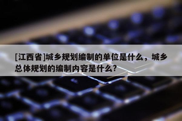 [江西省]城乡规划编制的单位是什么，城乡总体规划的编制内容是什么?