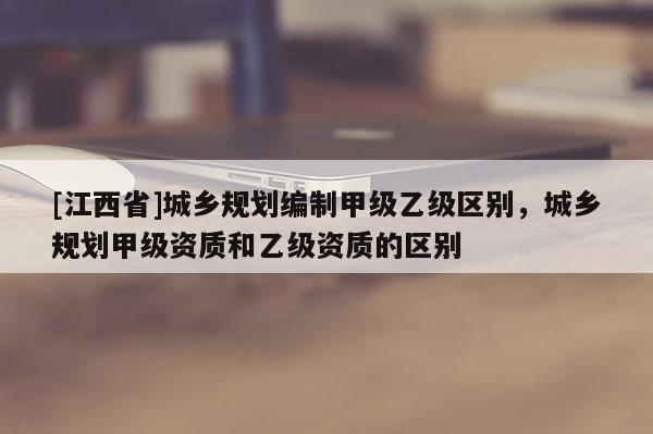 [江西省]城乡规划编制甲级乙级区别，城乡规划甲级资质和乙级资质的区别