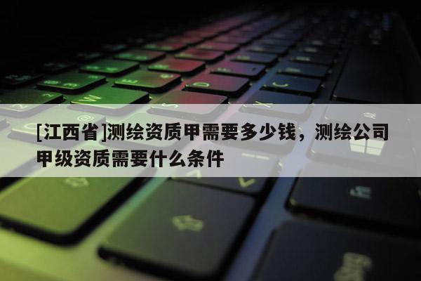 [江西省]测绘资质甲需要多少钱，测绘公司甲级资质需要什么条件