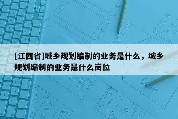 [江西省]城乡规划编制的业务是什么，城乡规划编制的业务是什么岗位