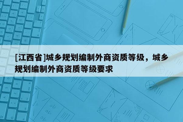 [江西省]城乡规划编制外商资质等级，城乡规划编制外商资质等级要求