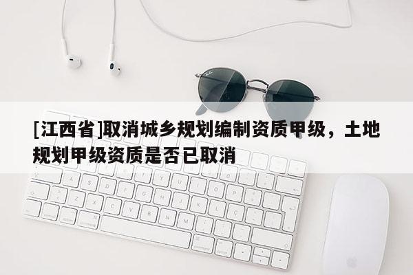 [江西省]取消城乡规划编制资质甲级，土地规划甲级资质是否已取消