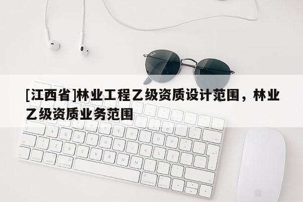 [江西省]林业工程乙级资质设计范围，林业乙级资质业务范围