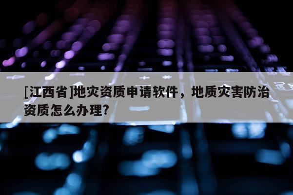 [江西省]地灾资质申请软件，地质灾害防治资质怎么办理?