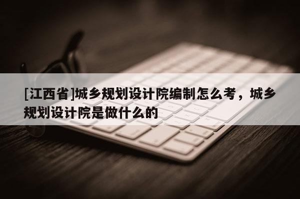 [江西省]城乡规划设计院编制怎么考，城乡规划设计院是做什么的