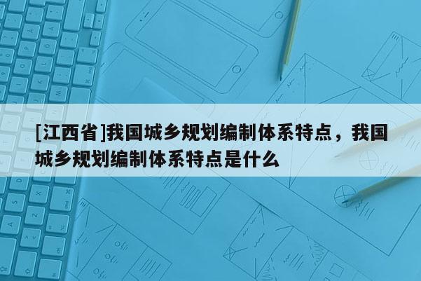 [江西省]我国城乡规划编制体系特点，我国城乡规划编制体系特点是什么