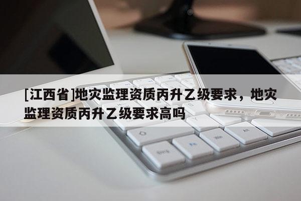 [江西省]地灾监理资质丙升乙级要求，地灾监理资质丙升乙级要求高吗