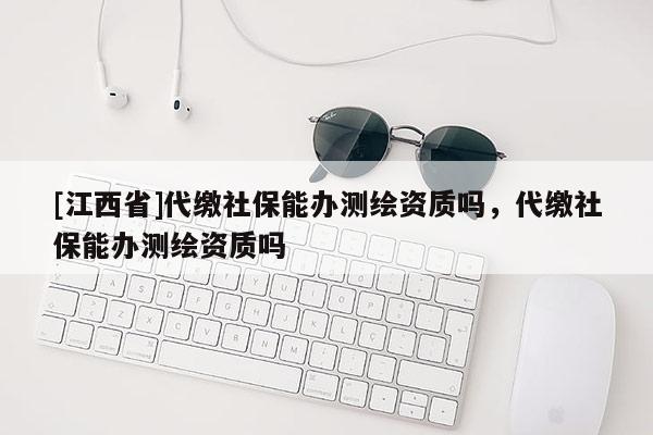 [江西省]代缴社保能办测绘资质吗，代缴社保能办测绘资质吗