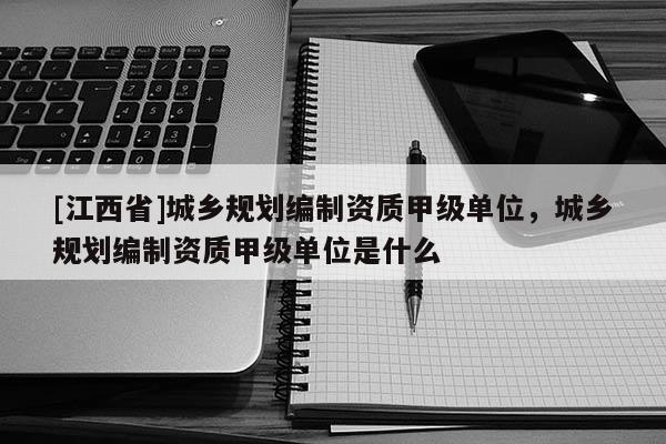 [江西省]城乡规划编制资质甲级单位，城乡规划编制资质甲级单位是什么