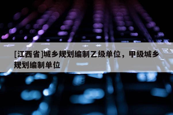 [江西省]城乡规划编制乙级单位，甲级城乡规划编制单位