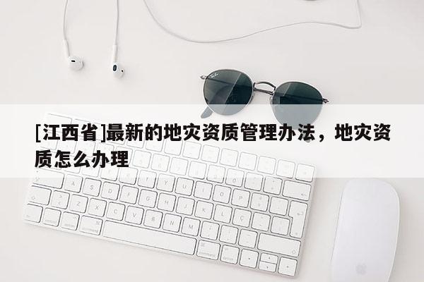 [江西省]最新的地灾资质管理办法，地灾资质怎么办理