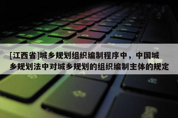 [江西省]城乡规划组织编制程序中，中国城乡规划法中对城乡规划的组织编制主体的规定