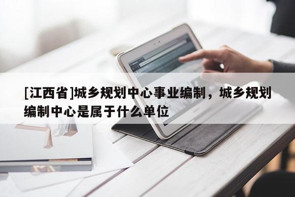 [江西省]城乡规划中心事业编制，城乡规划编制中心是属于什么单位