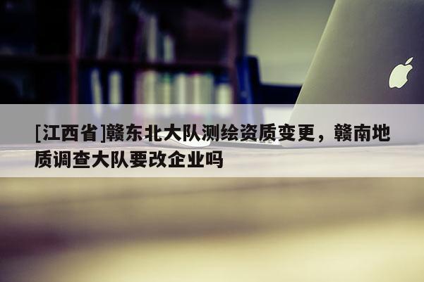 [江西省]赣东北大队测绘资质变更，赣南地质调查大队要改企业吗