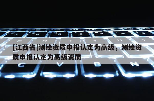 [江西省]测绘资质申报认定为高级，测绘资质申报认定为高级资质