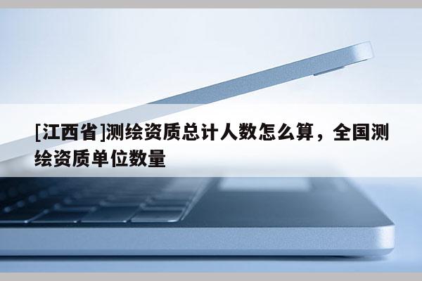 [江西省]测绘资质总计人数怎么算，全国测绘资质单位数量