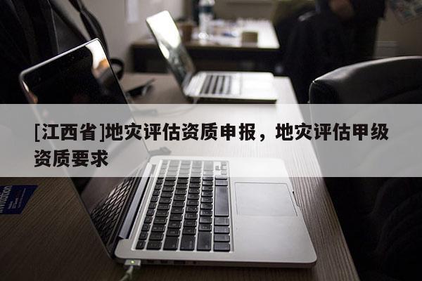 [江西省]地灾评估资质申报，地灾评估甲级资质要求