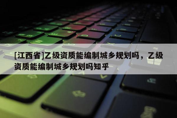 [江西省]乙级资质能编制城乡规划吗，乙级资质能编制城乡规划吗知乎