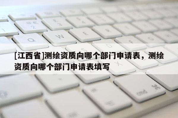 [江西省]测绘资质向哪个部门申请表，测绘资质向哪个部门申请表填写