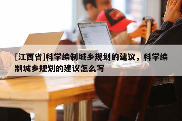 [江西省]科学编制城乡规划的建议，科学编制城乡规划的建议怎么写