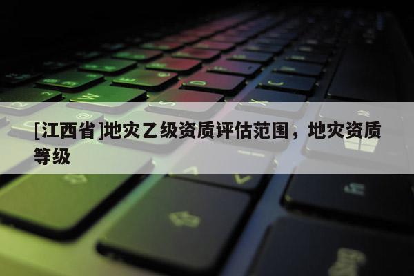 [江西省]地灾乙级资质评估范围，地灾资质等级