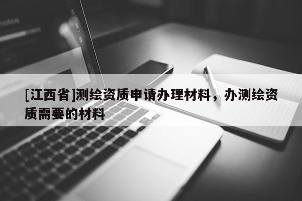 [江西省]测绘资质申请办理材料，办测绘资质需要的材料