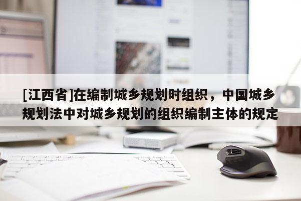 [江西省]在编制城乡规划时组织，中国城乡规划法中对城乡规划的组织编制主体的规定
