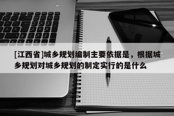 [江西省]城乡规划编制主要依据是，根据城乡规划对城乡规划的制定实行的是什么
