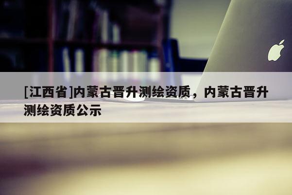 [江西省]内蒙古晋升测绘资质，内蒙古晋升测绘资质公示