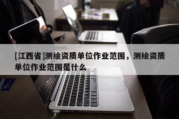 [江西省]测绘资质单位作业范围，测绘资质单位作业范围是什么