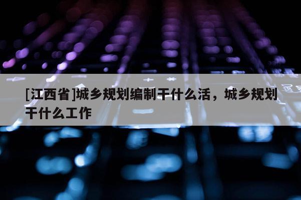 [江西省]城乡规划编制干什么活，城乡规划干什么工作