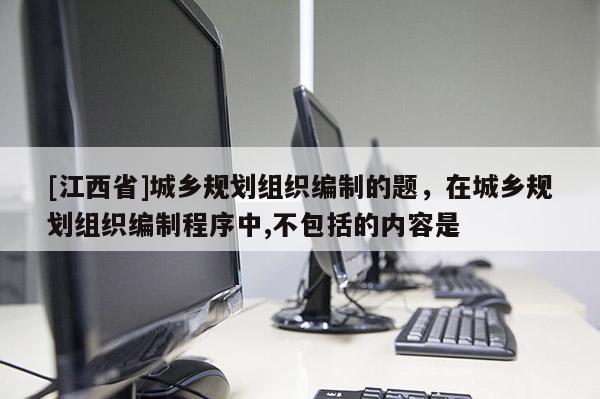 [江西省]城乡规划组织编制的题，在城乡规划组织编制程序中,不包括的内容是