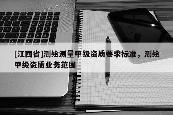 [江西省]测绘测量甲级资质要求标准，测绘甲级资质业务范围