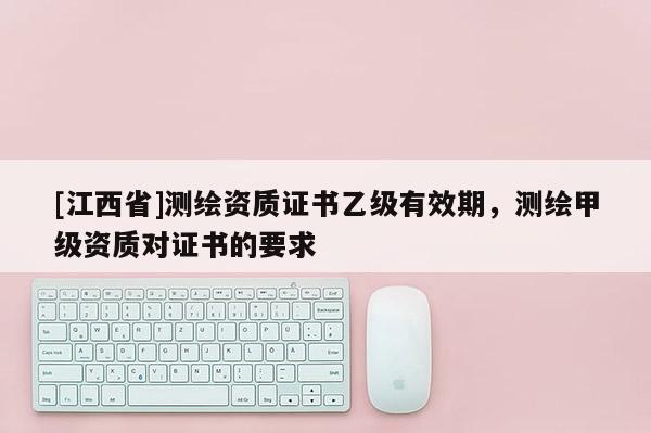 [江西省]测绘资质证书乙级有效期，测绘甲级资质对证书的要求