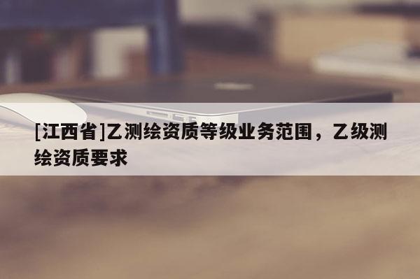 [江西省]乙测绘资质等级业务范围，乙级测绘资质要求