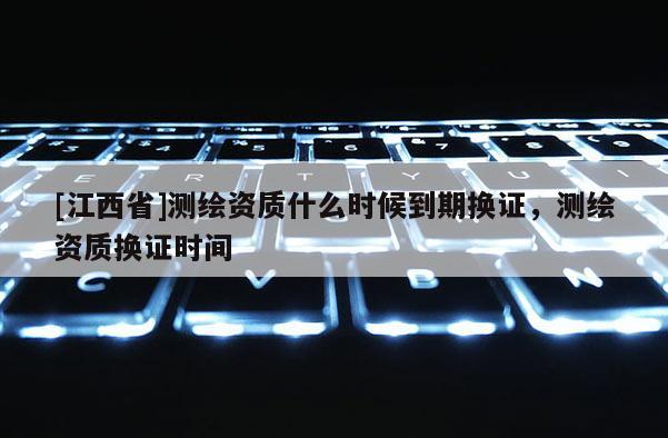 [江西省]测绘资质什么时候到期换证，测绘资质换证时间