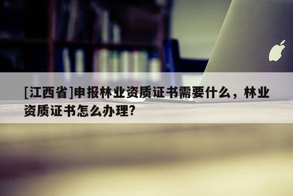 [江西省]申报林业资质证书需要什么，林业资质证书怎么办理?