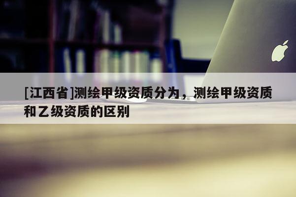 [江西省]测绘甲级资质分为，测绘甲级资质和乙级资质的区别