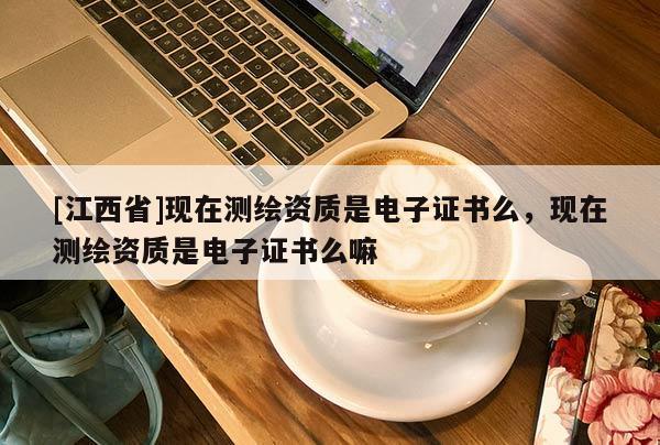 [江西省]现在测绘资质是电子证书么，现在测绘资质是电子证书么嘛
