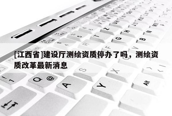 [江西省]建设厅测绘资质停办了吗，测绘资质改革最新消息
