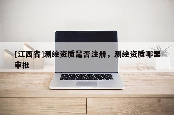 [江西省]测绘资质是否注册，测绘资质哪里审批