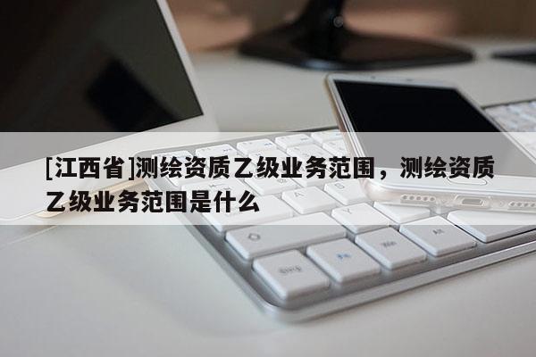 [江西省]测绘资质乙级业务范围，测绘资质乙级业务范围是什么