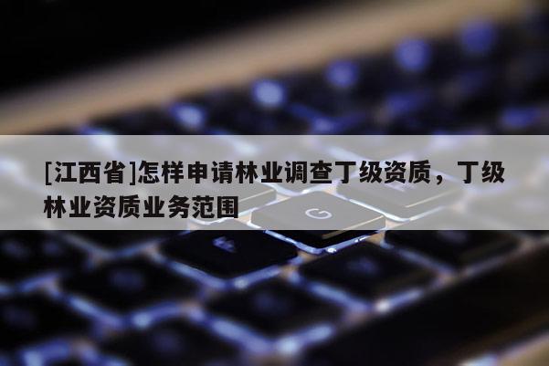 [江西省]怎样申请林业调查丁级资质，丁级林业资质业务范围