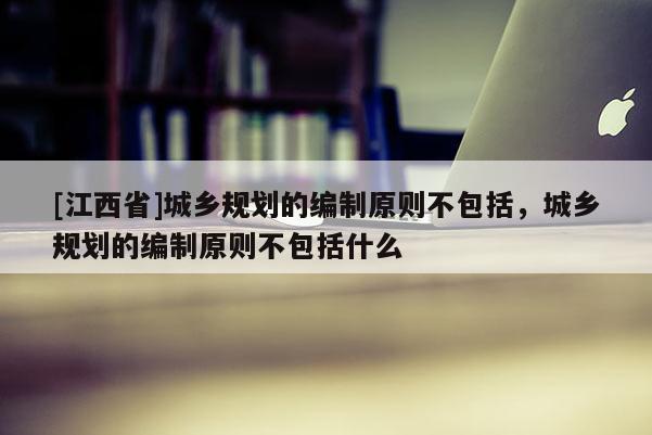 [江西省]城乡规划的编制原则不包括，城乡规划的编制原则不包括什么